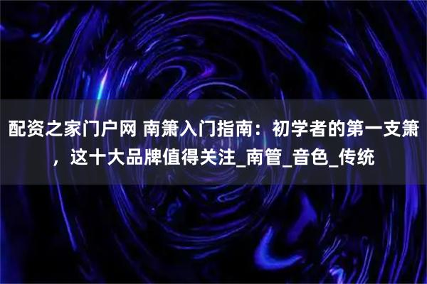配资之家门户网 南箫入门指南：初学者的第一支箫，这十大品牌值得关注_南管_音色_传统