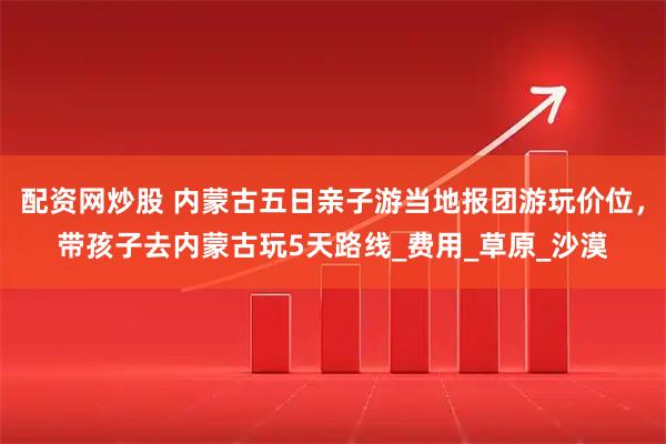 配资网炒股 内蒙古五日亲子游当地报团游玩价位，带孩子去内蒙古玩5天路线_费用_草原_沙漠