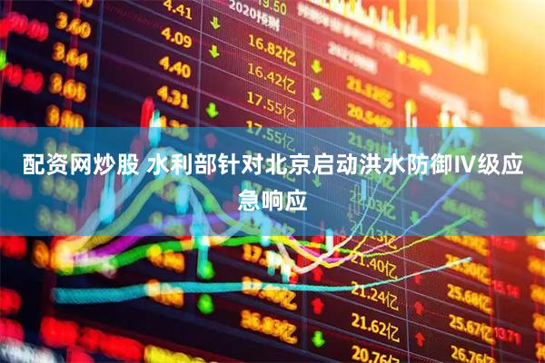 配资网炒股 水利部针对北京启动洪水防御Ⅳ级应急响应