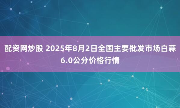 配资网炒股 2025年8月2日全国主要批发市场白蒜6.0公分价格行情