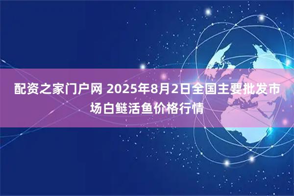 配资之家门户网 2025年8月2日全国主要批发市场白鲢活鱼价格行情