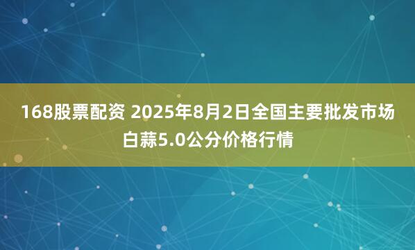 168股票配资 2025年8月2日全国主要批发市场白蒜5.0公分价格行情