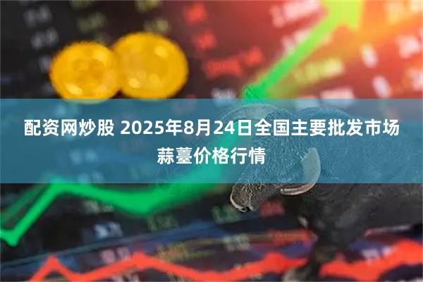配资网炒股 2025年8月24日全国主要批发市场蒜薹价格行情
