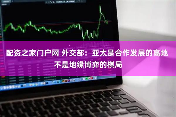 配资之家门户网 外交部：亚太是合作发展的高地 不是地缘博弈的棋局
