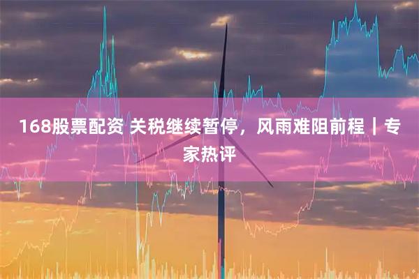 168股票配资 关税继续暂停，风雨难阻前程｜专家热评