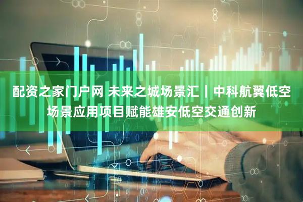 配资之家门户网 未来之城场景汇｜中科航翼低空场景应用项目赋能雄安低空交通创新