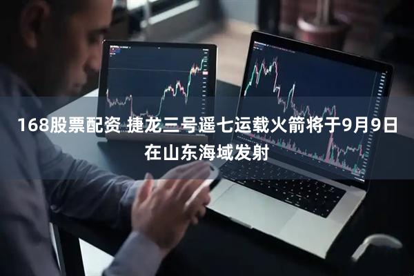 168股票配资 捷龙三号遥七运载火箭将于9月9日在山东海域发射