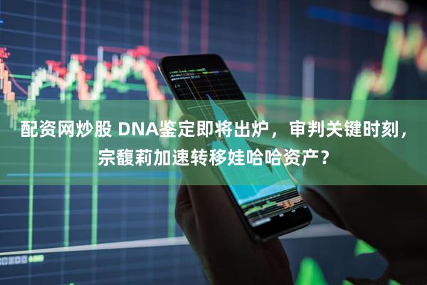 配资网炒股 DNA鉴定即将出炉，审判关键时刻，宗馥莉加速转移娃哈哈资产？
