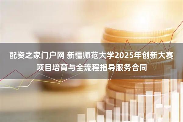 配资之家门户网 新疆师范大学2025年创新大赛项目培育与全流程指导服务合同