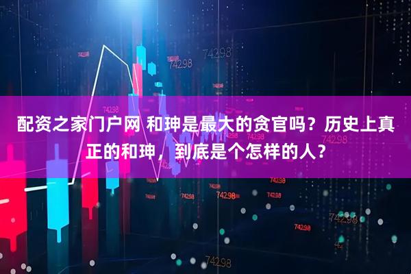 配资之家门户网 和珅是最大的贪官吗？历史上真正的和珅，到底是个怎样的人？