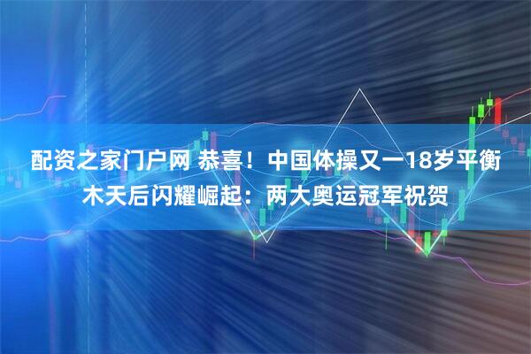 配资之家门户网 恭喜！中国体操又一18岁平衡木天后闪耀崛起：两大奥运冠军祝贺