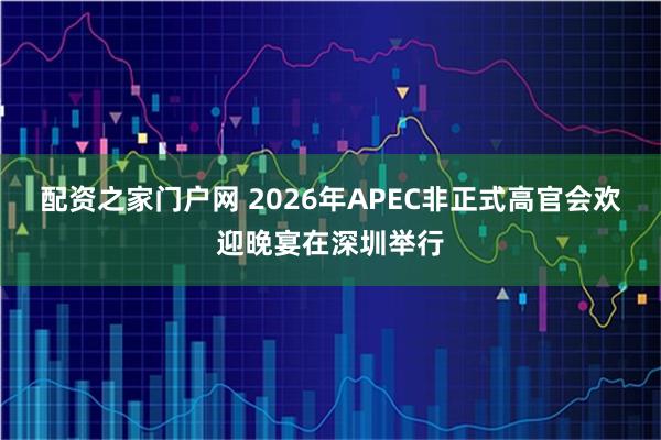 配资之家门户网 2026年APEC非正式高官会欢迎晚宴在深圳举行